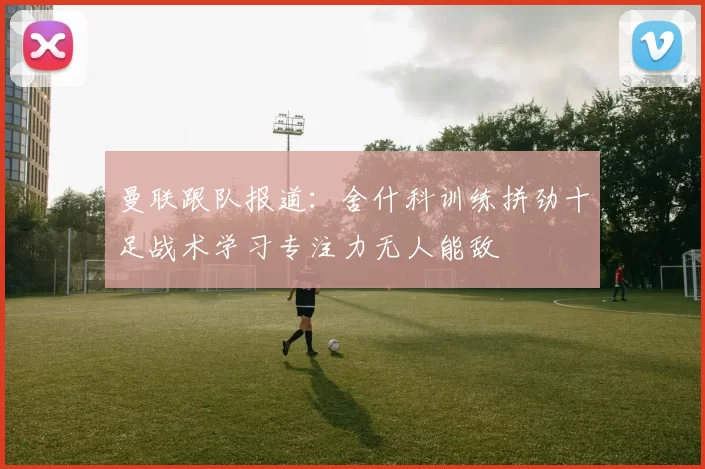 曼联跟队报道：舍什科训练拼劲十足战术学习专注力无人能敌