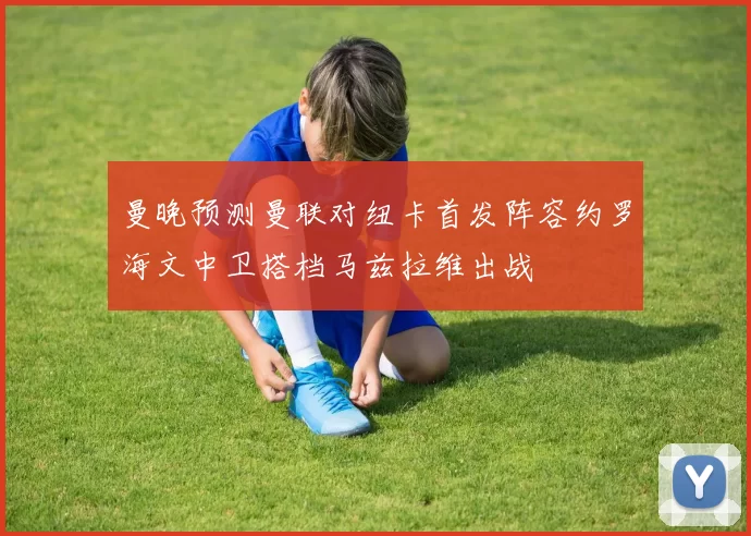 曼晚预测曼联对纽卡首发阵容约罗海文中卫搭档马兹拉维出战