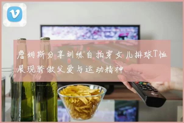 詹姆斯分享训练自拍穿女儿排球T恤展现骄傲父爱与运动精神