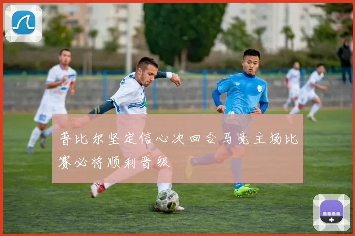 普比尔坚定信心次回合马竞主场比赛必将顺利晋级